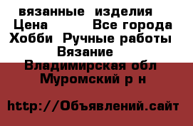 вязанные  изделия  › Цена ­ 100 - Все города Хобби. Ручные работы » Вязание   . Владимирская обл.,Муромский р-н